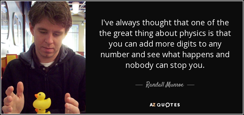 I've always thought that one of the the great thing about physics is that you can add more digits to any number and see what happens and nobody can stop you. - Randall Munroe