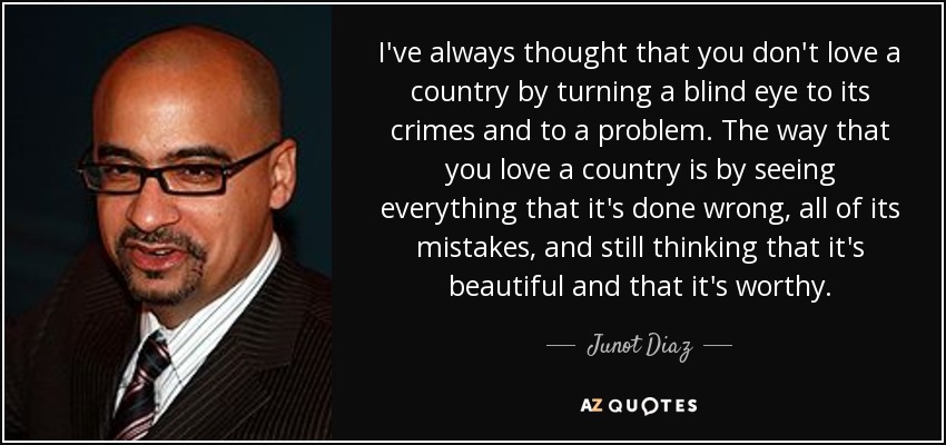 I've always thought that you don't love a country by turning a blind eye to its crimes and to a problem. The way that you love a country is by seeing everything that it's done wrong, all of its mistakes, and still thinking that it's beautiful and that it's worthy. - Junot Diaz