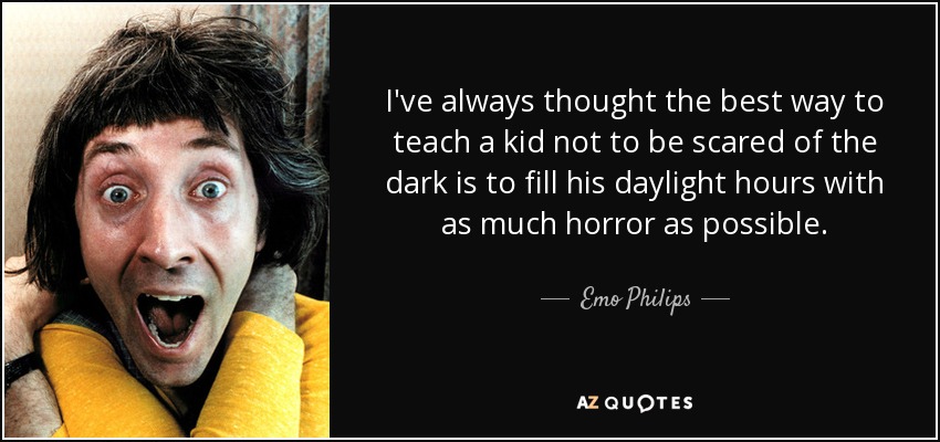 I've always thought the best way to teach a kid not to be scared of the dark is to fill his daylight hours with as much horror as possible. - Emo Philips
