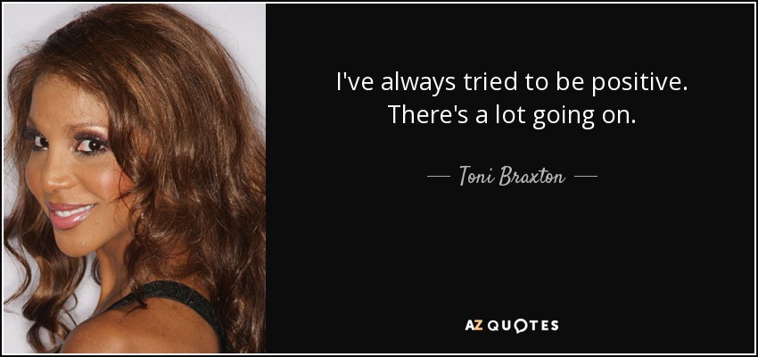 I've always tried to be positive. There's a lot going on. - Toni Braxton