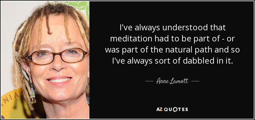 I've always understood that meditation had to be part of - or was part of the natural path and so I've always sort of dabbled in it. - Anne Lamott