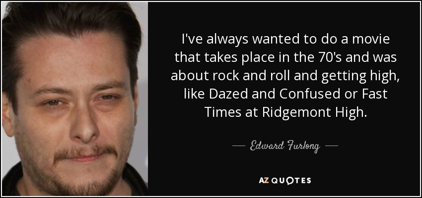 I've always wanted to do a movie that takes place in the 70's and was about rock and roll and getting high, like Dazed and Confused or Fast Times at Ridgemont High. - Edward Furlong