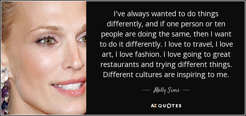 I've always wanted to do things differently, and if one person or ten people are doing the same, then I want to do it differently. I love to travel, I love art, I love fashion. I love going to great restaurants and trying different things. Different cultures are inspiring to me. - Molly Sims