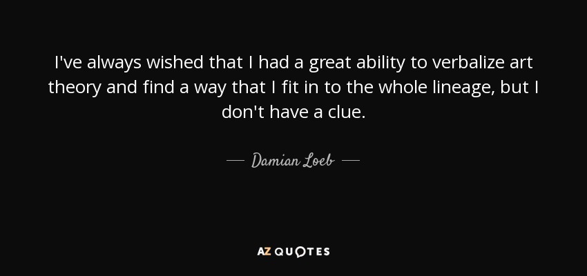 I've always wished that I had a great ability to verbalize art theory and find a way that I fit in to the whole lineage, but I don't have a clue. - Damian Loeb