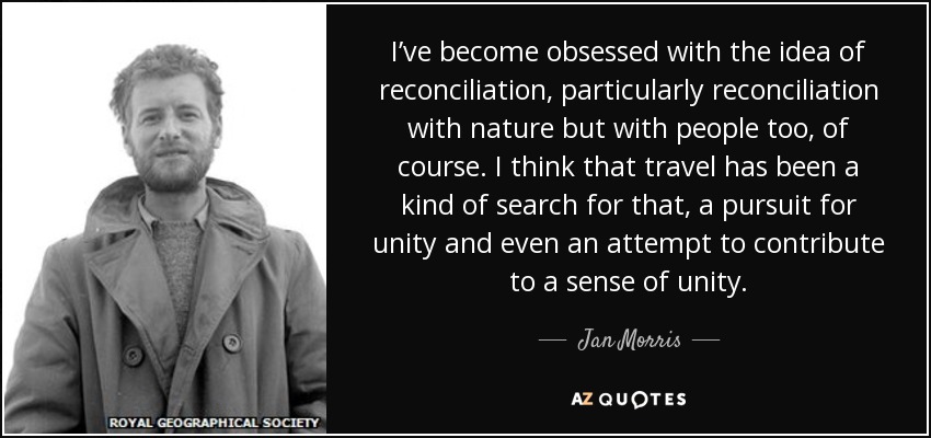 I’ve become obsessed with the idea of reconciliation, particularly reconciliation with nature but with people too, of course. I think that travel has been a kind of search for that, a pursuit for unity and even an attempt to contribute to a sense of unity. - Jan Morris