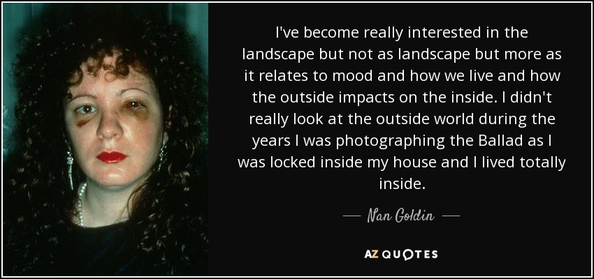 I've become really interested in the landscape but not as landscape but more as it relates to mood and how we live and how the outside impacts on the inside. I didn't really look at the outside world during the years I was photographing the Ballad as I was locked inside my house and I lived totally inside. - Nan Goldin