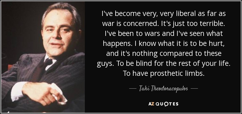 I've become very, very liberal as far as war is concerned. It's just too terrible. I've been to wars and I've seen what happens. I know what it is to be hurt, and it's nothing compared to these guys. To be blind for the rest of your life. To have prosthetic limbs. - Taki Theodoracopulos