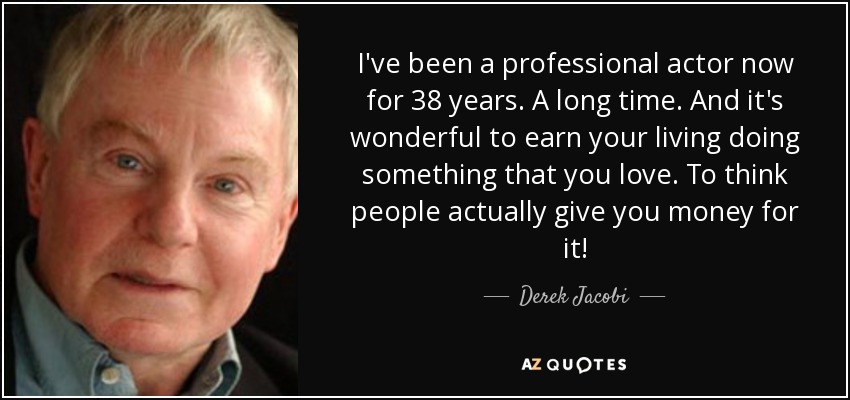 I've been a professional actor now for 38 years. A long time. And it's wonderful to earn your living doing something that you love. To think people actually give you money for it! - Derek Jacobi