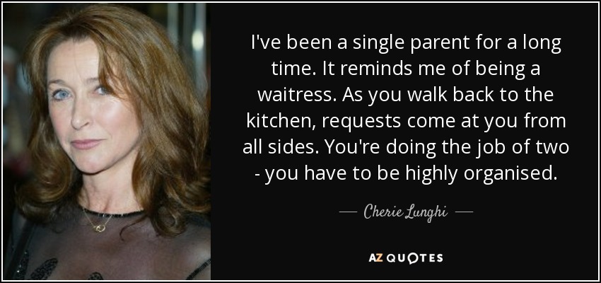I've been a single parent for a long time. It reminds me of being a waitress. As you walk back to the kitchen, requests come at you from all sides. You're doing the job of two - you have to be highly organised. - Cherie Lunghi
