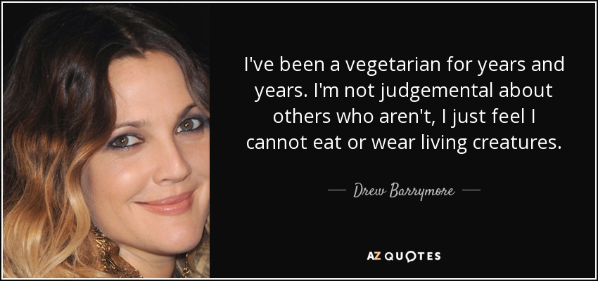 I've been a vegetarian for years and years. I'm not judgemental about others who aren't, I just feel I cannot eat or wear living creatures. - Drew Barrymore