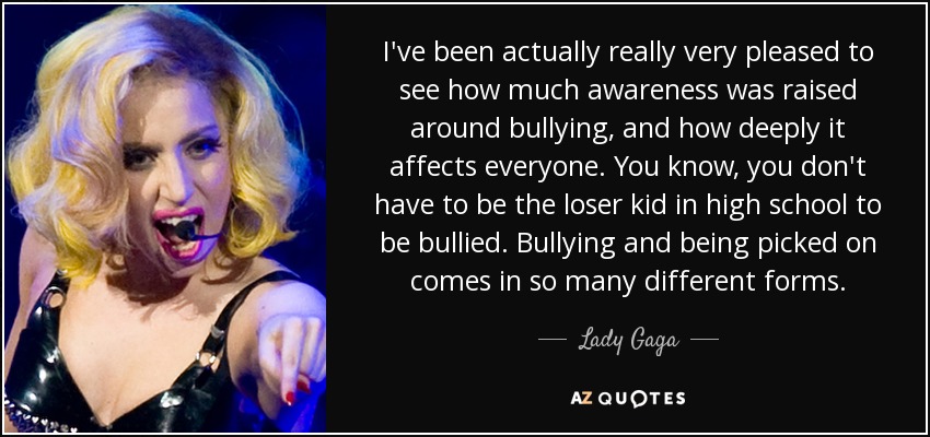 I've been actually really very pleased to see how much awareness was raised around bullying, and how deeply it affects everyone. You know, you don't have to be the loser kid in high school to be bullied. Bullying and being picked on comes in so many different forms. - Lady Gaga