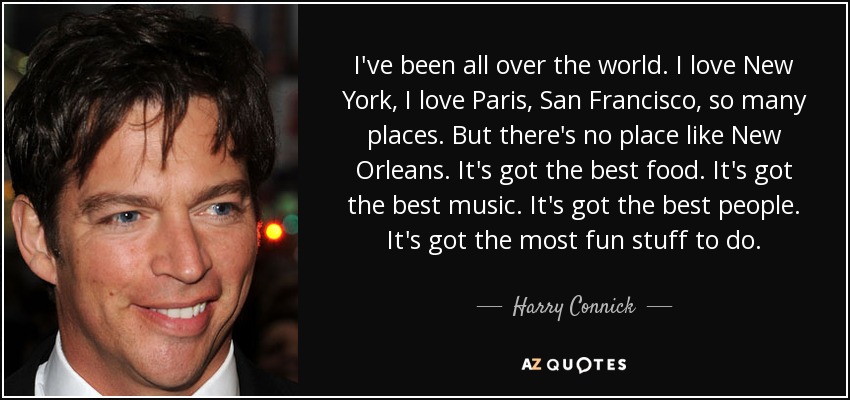 I've been all over the world. I love New York, I love Paris, San Francisco, so many places. But there's no place like New Orleans. It's got the best food. It's got the best music. It's got the best people. It's got the most fun stuff to do. - Harry Connick, Jr.