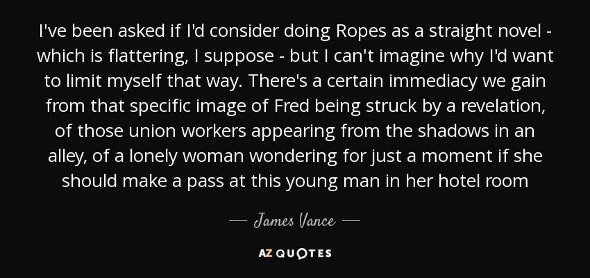 I've been asked if I'd consider doing Ropes as a straight novel - which is flattering, I suppose - but I can't imagine why I'd want to limit myself that way. There's a certain immediacy we gain from that specific image of Fred being struck by a revelation, of those union workers appearing from the shadows in an alley, of a lonely woman wondering for just a moment if she should make a pass at this young man in her hotel room - James Vance