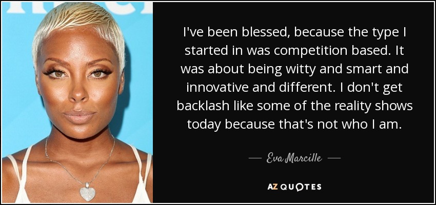 I've been blessed, because the type I started in was competition based. It was about being witty and smart and innovative and different. I don't get backlash like some of the reality shows today because that's not who I am. - Eva Marcille