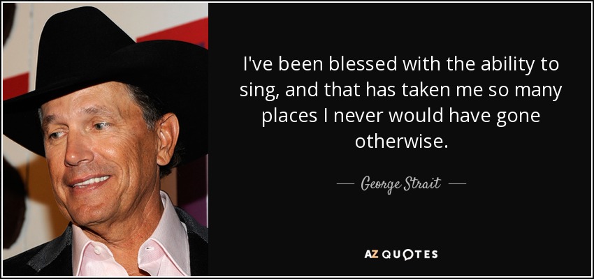 I've been blessed with the ability to sing, and that has taken me so many places I never would have gone otherwise. - George Strait