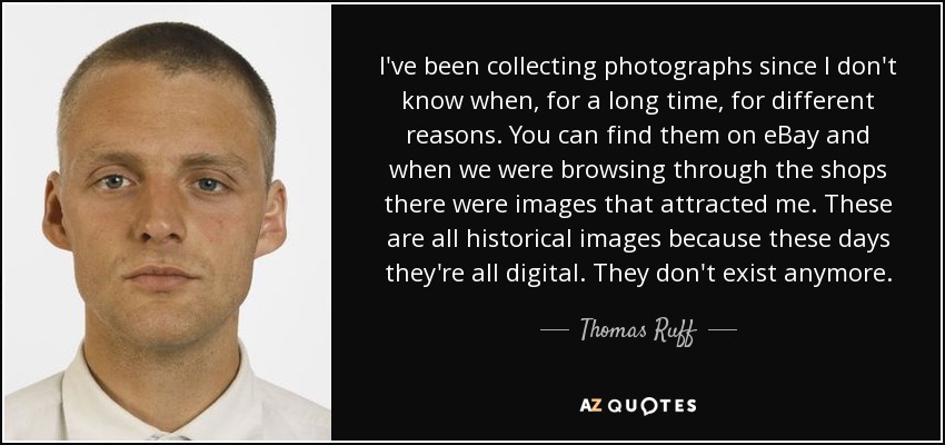 I've been collecting photographs since I don't know when, for a long time, for different reasons. You can find them on eBay and when we were browsing through the shops there were images that attracted me. These are all historical images because these days they're all digital. They don't exist anymore. - Thomas Ruff
