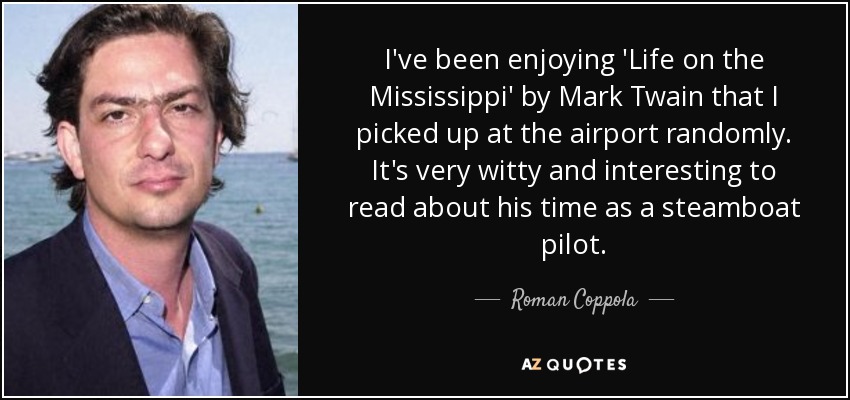 I've been enjoying 'Life on the Mississippi' by Mark Twain that I picked up at the airport randomly. It's very witty and interesting to read about his time as a steamboat pilot. - Roman Coppola