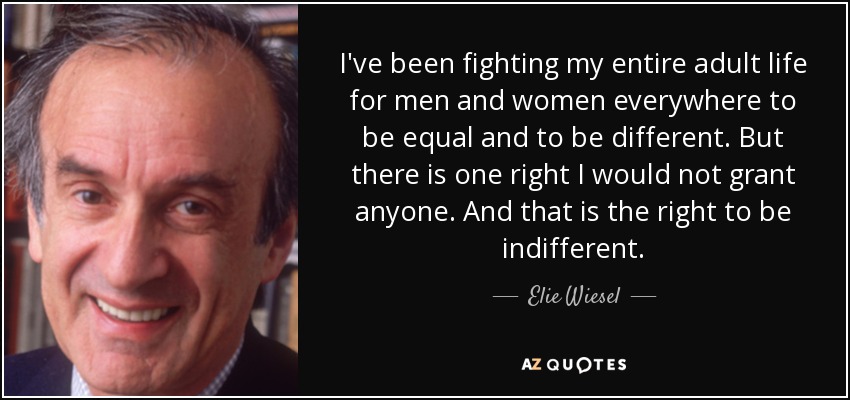 I've been fighting my entire adult life for men and women everywhere to be equal and to be different. But there is one right I would not grant anyone. And that is the right to be indifferent. - Elie Wiesel