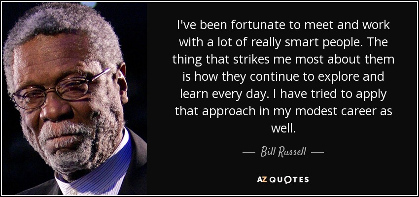 I've been fortunate to meet and work with a lot of really smart people. The thing that strikes me most about them is how they continue to explore and learn every day. I have tried to apply that approach in my modest career as well. - Bill Russell