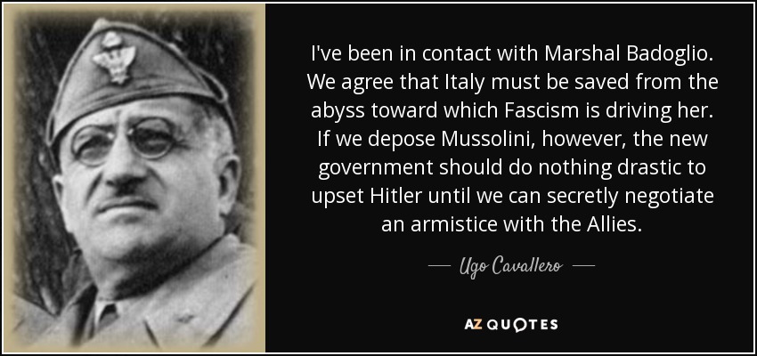 I've been in contact with Marshal Badoglio. We agree that Italy must be saved from the abyss toward which Fascism is driving her. If we depose Mussolini, however, the new government should do nothing drastic to upset Hitler until we can secretly negotiate an armistice with the Allies. - Ugo Cavallero