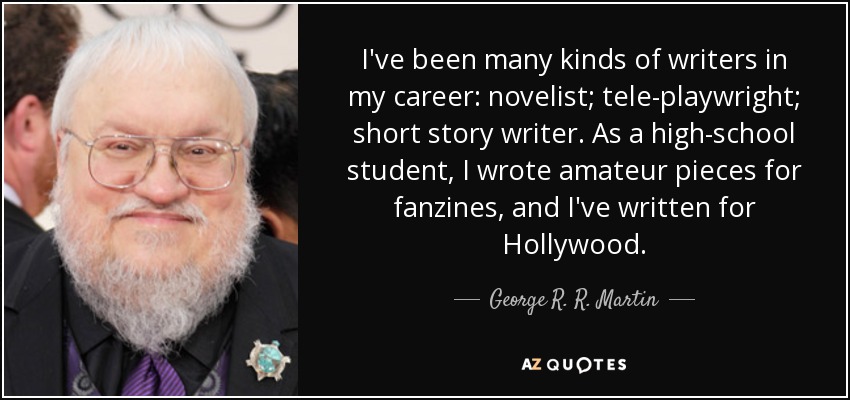I've been many kinds of writers in my career: novelist; tele-playwright; short story writer. As a high-school student, I wrote amateur pieces for fanzines, and I've written for Hollywood. - George R. R. Martin