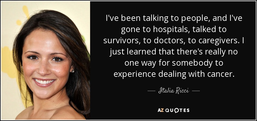 I've been talking to people, and I've gone to hospitals, talked to survivors, to doctors, to caregivers. I just learned that there's really no one way for somebody to experience dealing with cancer. - Italia Ricci