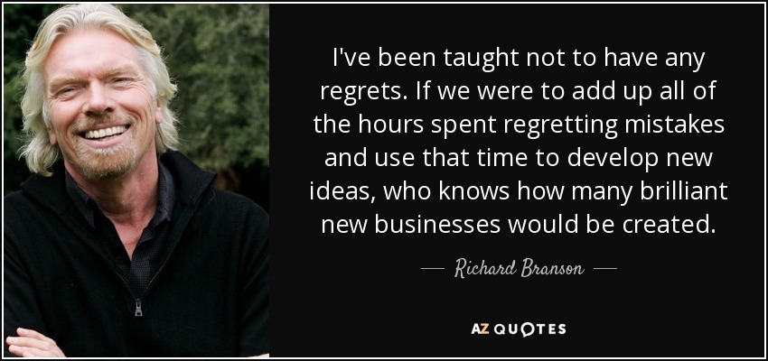 I've been taught not to have any regrets. If we were to add up all of the hours spent regretting mistakes and use that time to develop new ideas, who knows how many brilliant new businesses would be created. - Richard Branson