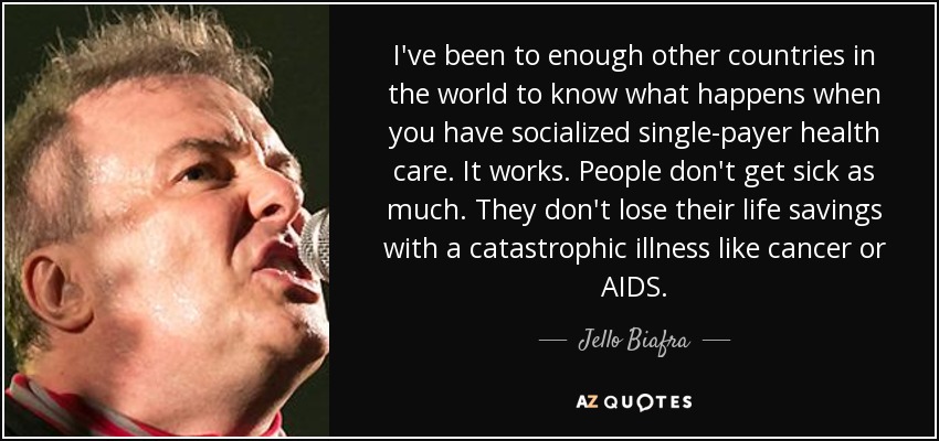I've been to enough other countries in the world to know what happens when you have socialized single-payer health care. It works. People don't get sick as much. They don't lose their life savings with a catastrophic illness like cancer or AIDS. - Jello Biafra