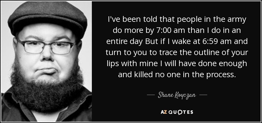 I've been told that people in the army do more by 7:00 am than I do in an entire day But if I wake at 6:59 am and turn to you to trace the outline of your lips with mine I will have done enough and killed no one in the process. - Shane Koyczan