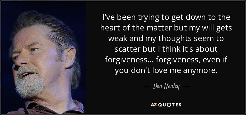 I've been trying to get down to the heart of the matter but my will gets weak and my thoughts seem to scatter but I think it's about forgiveness... forgiveness, even if you don't love me anymore. - Don Henley