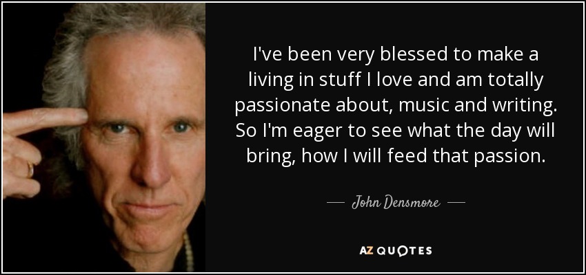 I've been very blessed to make a living in stuff I love and am totally passionate about, music and writing. So I'm eager to see what the day will bring, how I will feed that passion. - John Densmore
