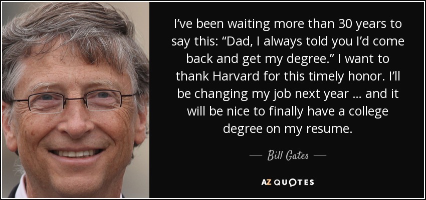 I’ve been waiting more than 30 years to say this: “Dad, I always told you I’d come back and get my degree.” I want to thank Harvard for this timely honor. I’ll be changing my job next year … and it will be nice to finally have a college degree on my resume. - Bill Gates