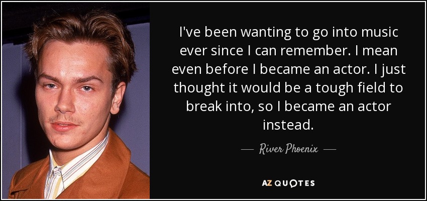 I've been wanting to go into music ever since I can remember. I mean even before I became an actor. I just thought it would be a tough field to break into, so I became an actor instead. - River Phoenix