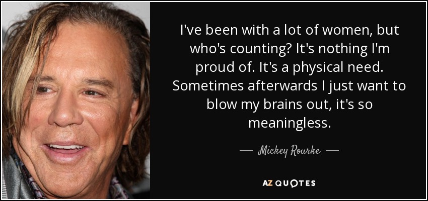 I've been with a lot of women, but who's counting? It's nothing I'm proud of. It's a physical need. Sometimes afterwards I just want to blow my brains out, it's so meaningless. - Mickey Rourke