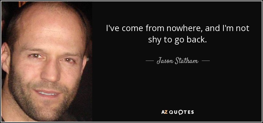 I've come from nowhere, and I'm not shy to go back. - Jason Statham
