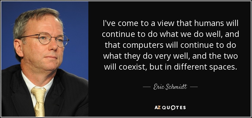 I've come to a view that humans will continue to do what we do well, and that computers will continue to do what they do very well, and the two will coexist, but in different spaces. - Eric Schmidt