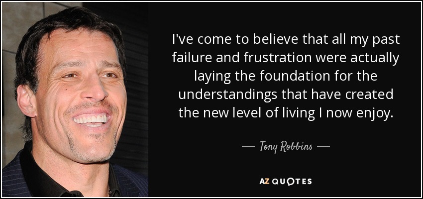 I've come to believe that all my past failure and frustration were actually laying the foundation for the understandings that have created the new level of living I now enjoy. - Tony Robbins