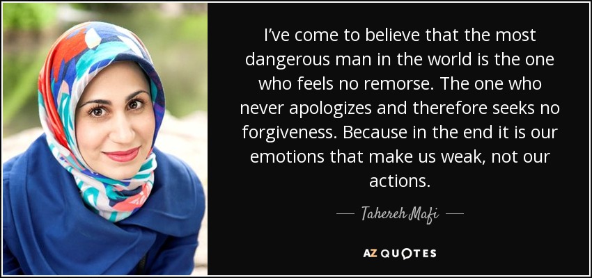 I’ve come to believe that the most dangerous man in the world is the one who feels no remorse. The one who never apologizes and therefore seeks no forgiveness. Because in the end it is our emotions that make us weak, not our actions. - Tahereh Mafi