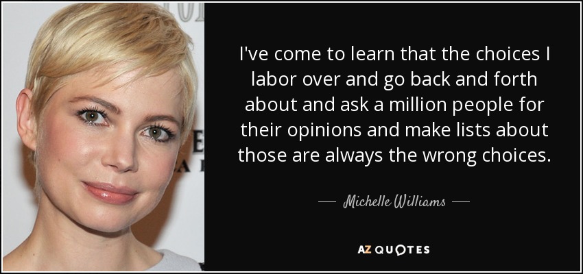 I've come to learn that the choices I labor over and go back and forth about and ask a million people for their opinions and make lists about those are always the wrong choices. - Michelle Williams