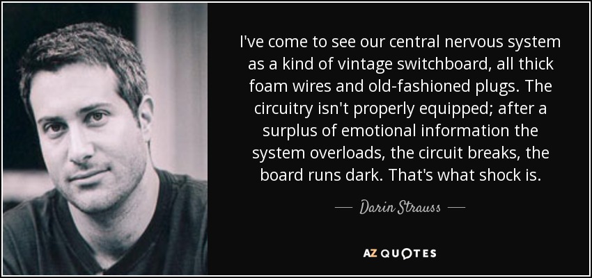 I've come to see our central nervous system as a kind of vintage switchboard, all thick foam wires and old-fashioned plugs. The circuitry isn't properly equipped; after a surplus of emotional information the system overloads, the circuit breaks, the board runs dark. That's what shock is. - Darin Strauss