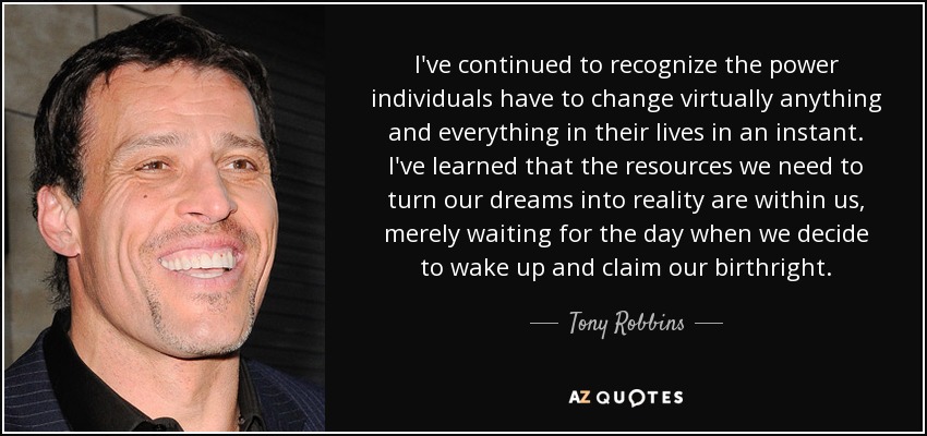 I've continued to recognize the power individuals have to change virtually anything and everything in their lives in an instant. I've learned that the resources we need to turn our dreams into reality are within us, merely waiting for the day when we decide to wake up and claim our birthright. - Tony Robbins