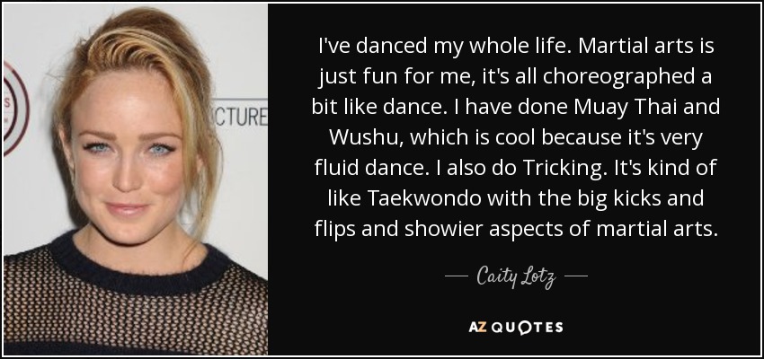 I've danced my whole life. Martial arts is just fun for me, it's all choreographed a bit like dance. I have done Muay Thai and Wushu, which is cool because it's very fluid dance. I also do Tricking. It's kind of like Taekwondo with the big kicks and flips and showier aspects of martial arts. - Caity Lotz
