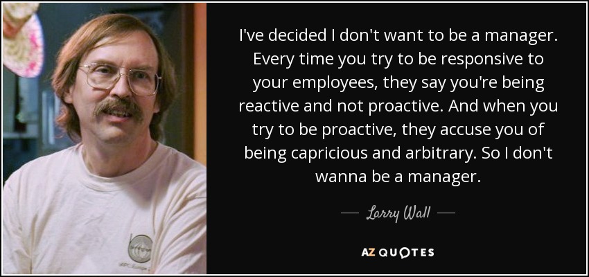 I've decided I don't want to be a manager. Every time you try to be responsive to your employees, they say you're being reactive and not proactive. And when you try to be proactive, they accuse you of being capricious and arbitrary. So I don't wanna be a manager. - Larry Wall