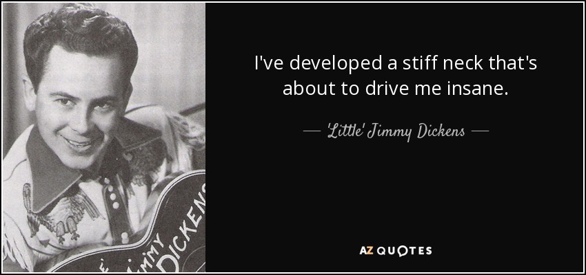 I've developed a stiff neck that's about to drive me insane. - 'Little' Jimmy Dickens