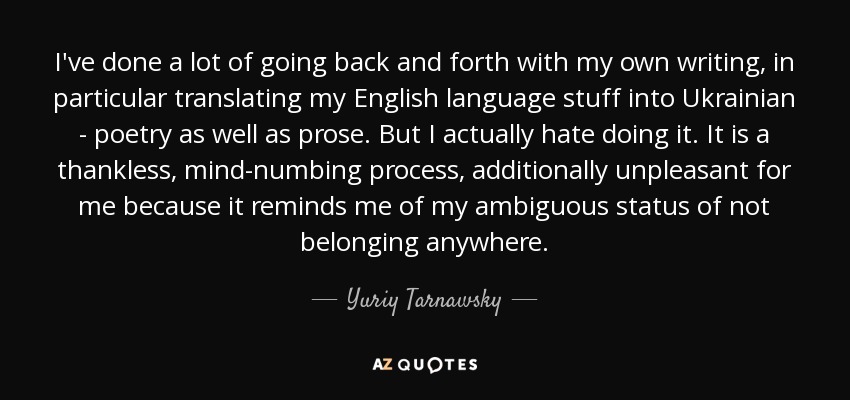 I've done a lot of going back and forth with my own writing, in particular translating my English language stuff into Ukrainian - poetry as well as prose. But I actually hate doing it. It is a thankless, mind-numbing process, additionally unpleasant for me because it reminds me of my ambiguous status of not belonging anywhere. - Yuriy Tarnawsky
