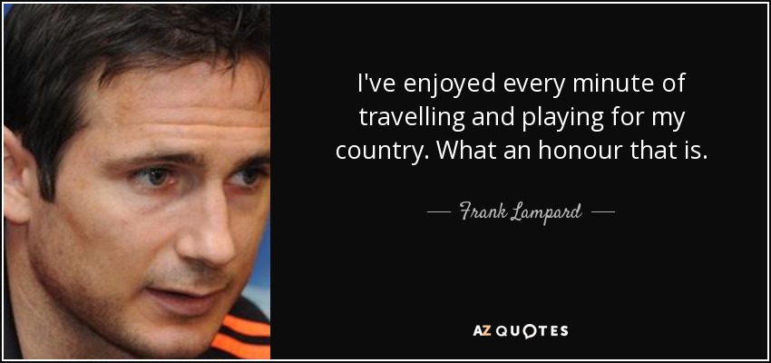 I've enjoyed every minute of travelling and playing for my country. What an honour that is. - Frank Lampard