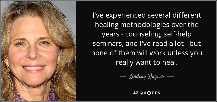 I've experienced several different healing methodologies over the years - counseling, self-help seminars, and I've read a lot - but none of them will work unless you really want to heal. - Lindsay Wagner