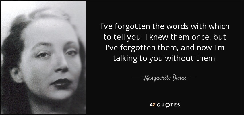 I've forgotten the words with which to tell you. I knew them once, but I've forgotten them, and now I'm talking to you without them. - Marguerite Duras