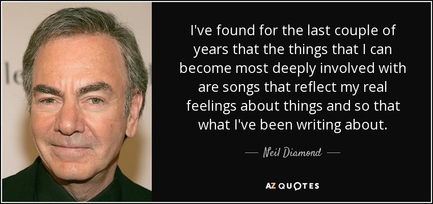 I've found for the last couple of years that the things that I can become most deeply involved with are songs that reflect my real feelings about things and so that what I've been writing about. - Neil Diamond