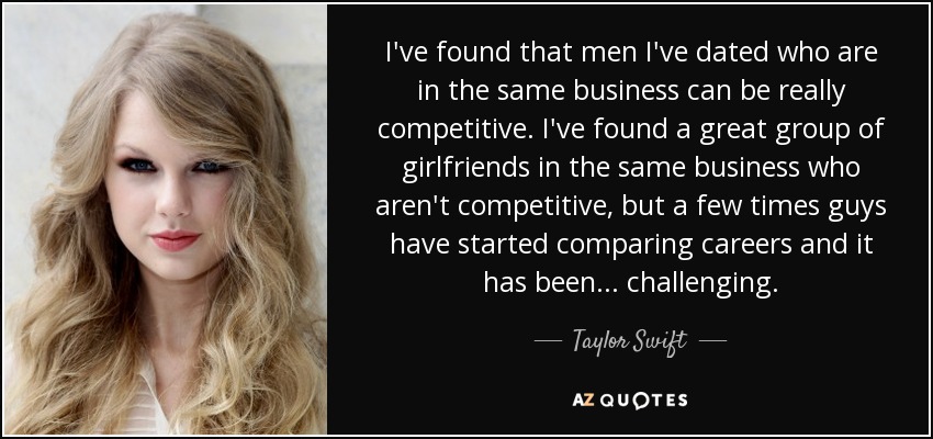 I've found that men I've dated who are in the same business can be really competitive. I've found a great group of girlfriends in the same business who aren't competitive, but a few times guys have started comparing careers and it has been... challenging. - Taylor Swift